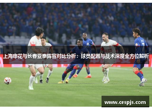 上海申花与长春亚泰阵容对比分析：球员配置与战术深度全方位解析