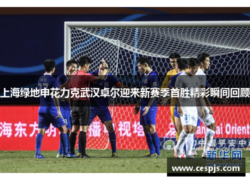 上海绿地申花力克武汉卓尔迎来新赛季首胜精彩瞬间回顾